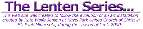 The Lenten Series:  This web site was created to follow the evolution of an art installation at Hazel Park United Church of Christ, St. Paul, MN during the season of Lent, 2000.